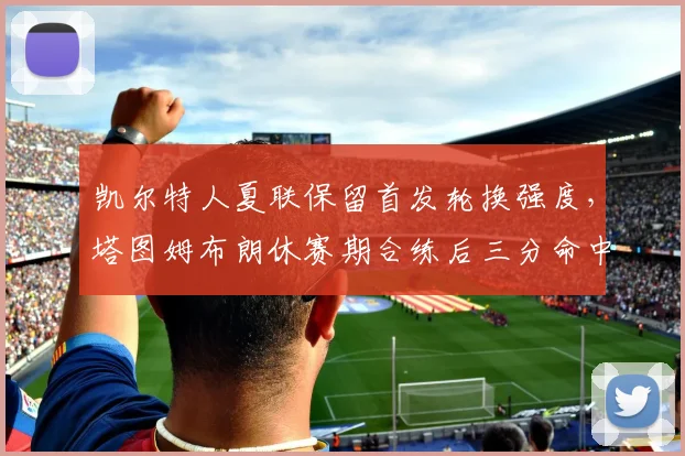 凯尔特人夏联保留首发轮换强度,塔图姆布朗休赛期合练后三分命中率飙升