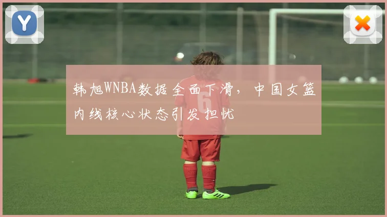 韩旭WNBA数据全面下滑,中国女篮内线核心状态引发担忧