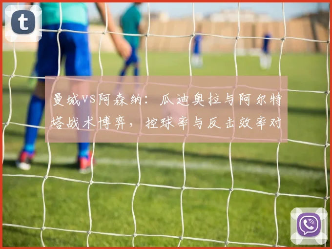 曼城vs阿森纳:瓜迪奥拉与阿尔特塔战术博弈,控球率与反击效率对比