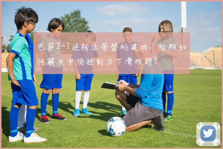 巴萨2-1逆转法蒂替补建功,哈维如何解决中场控制力下滑难题?