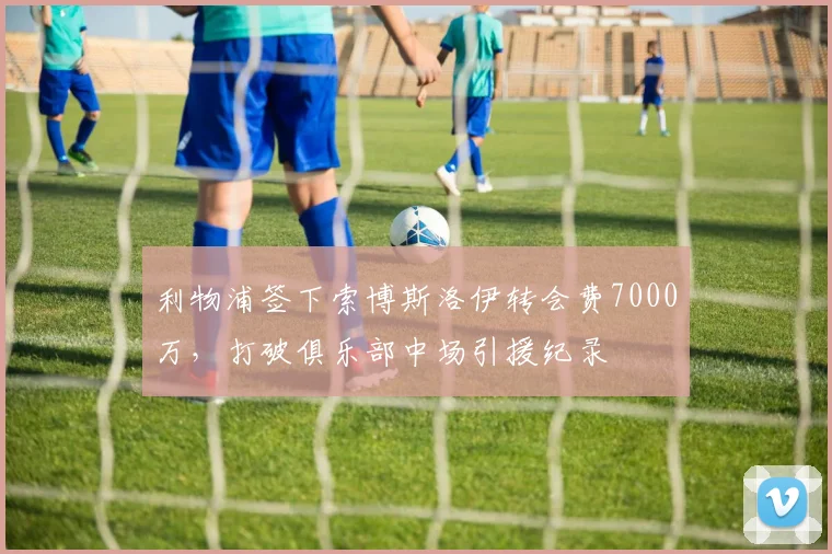 利物浦签下索博斯洛伊转会费7000万,打破俱乐部中场引援纪录