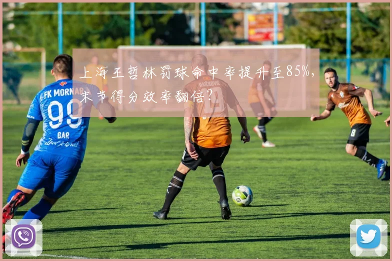 上海王哲林罚球命中率提升至85%,末节得分效率翻倍?