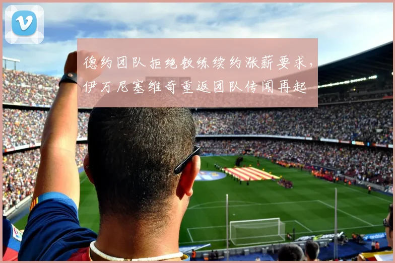 德约团队拒绝教练续约涨薪要求，伊万尼塞维奇重返团队传闻再起