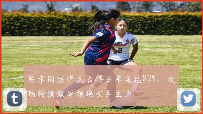 陈幸同防守反击得分率高达82%,攻防转换效率领跑女乒主力
