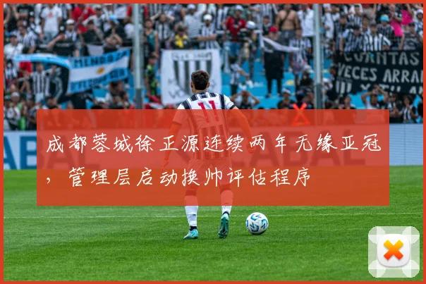 成都蓉城徐正源连续两年无缘亚冠，管理层启动换帅评估程序