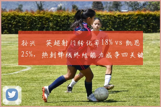 孙兴慜英超射门转化率18% vs 凯恩25%,热刺锋线终结能力成争四关键