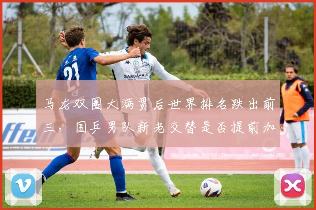 马龙双圈大满贯后世界排名跌出前三，国乒男队新老交替是否提前加速引争议